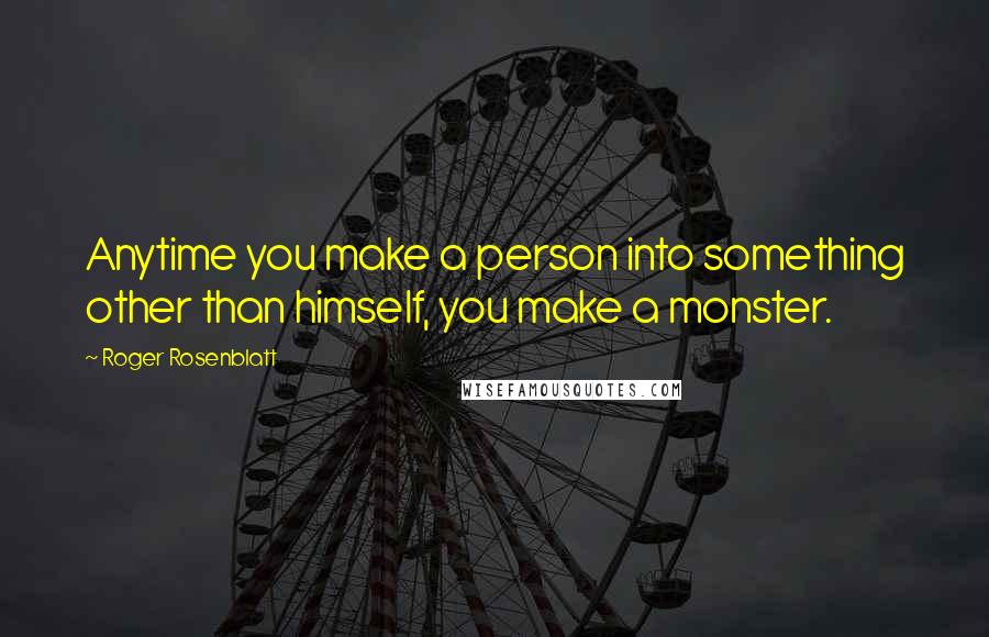Roger Rosenblatt Quotes: Anytime you make a person into something other than himself, you make a monster.