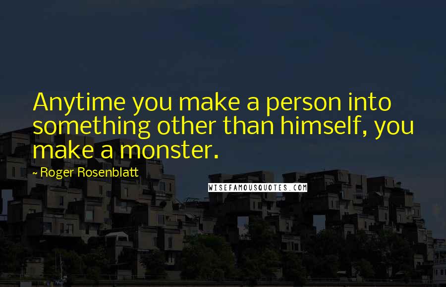 Roger Rosenblatt Quotes: Anytime you make a person into something other than himself, you make a monster.