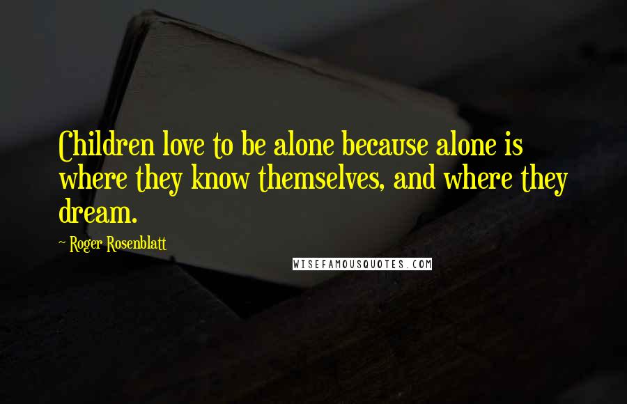 Roger Rosenblatt Quotes: Children love to be alone because alone is where they know themselves, and where they dream.