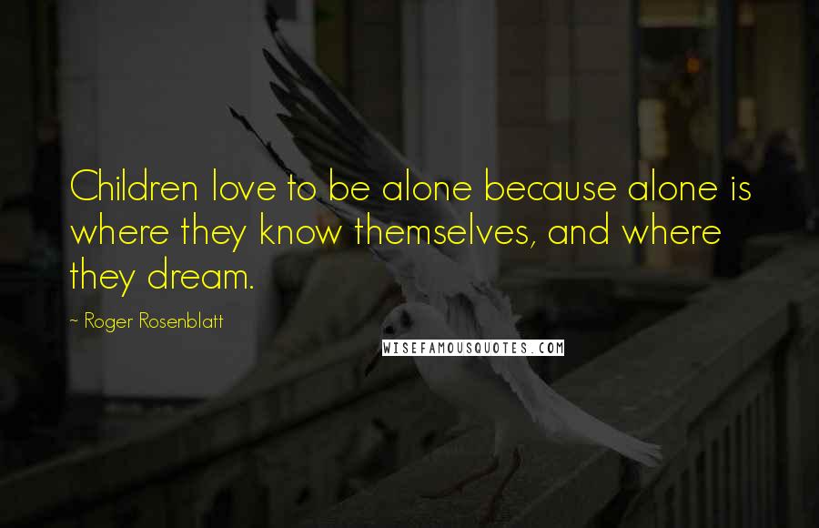 Roger Rosenblatt Quotes: Children love to be alone because alone is where they know themselves, and where they dream.