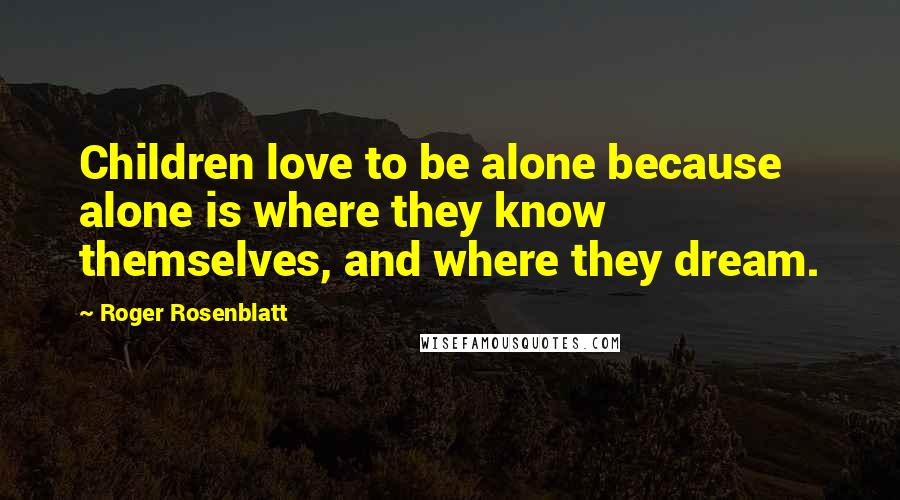 Roger Rosenblatt Quotes: Children love to be alone because alone is where they know themselves, and where they dream.