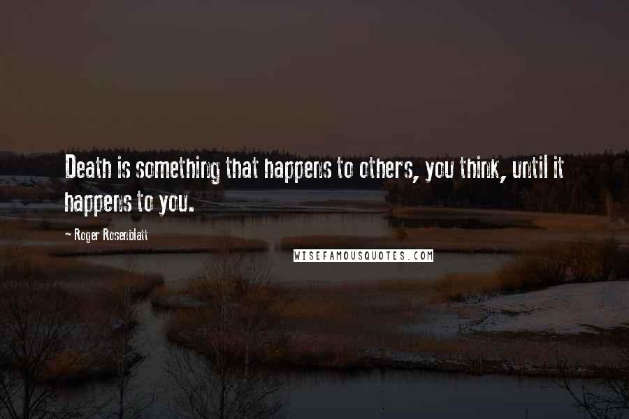 Roger Rosenblatt Quotes: Death is something that happens to others, you think, until it happens to you.