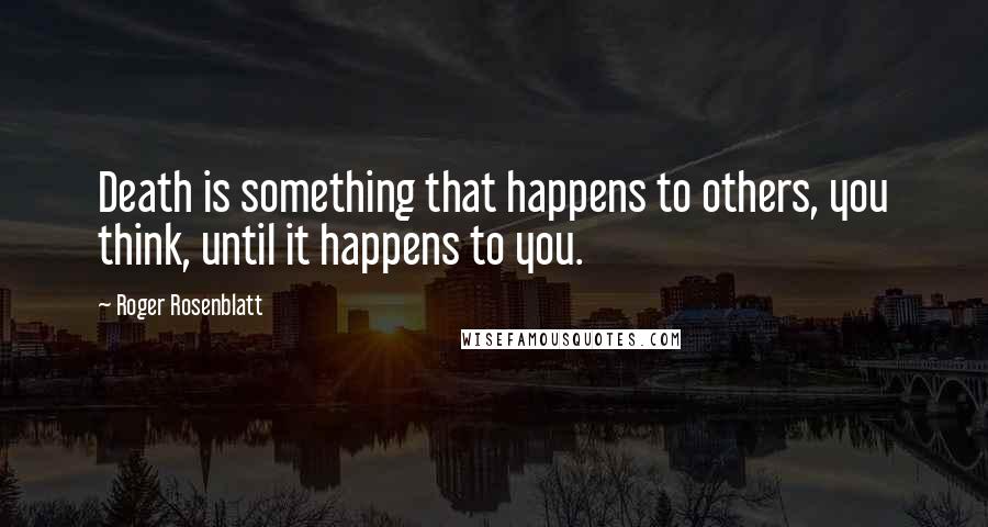 Roger Rosenblatt Quotes: Death is something that happens to others, you think, until it happens to you.