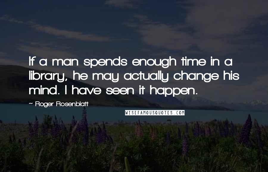 Roger Rosenblatt Quotes: If a man spends enough time in a library, he may actually change his mind. I have seen it happen.