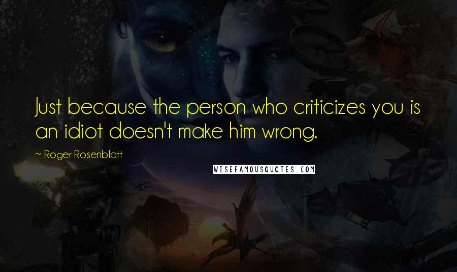 Roger Rosenblatt Quotes: Just because the person who criticizes you is an idiot doesn't make him wrong.
