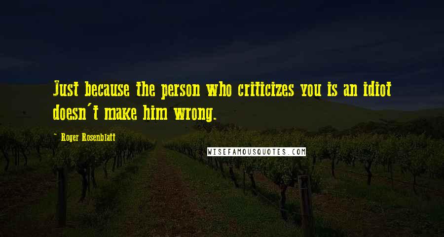 Roger Rosenblatt Quotes: Just because the person who criticizes you is an idiot doesn't make him wrong.