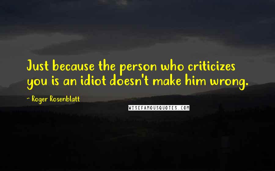 Roger Rosenblatt Quotes: Just because the person who criticizes you is an idiot doesn't make him wrong.