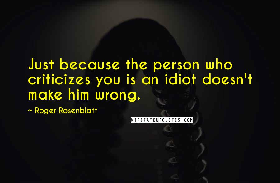 Roger Rosenblatt Quotes: Just because the person who criticizes you is an idiot doesn't make him wrong.