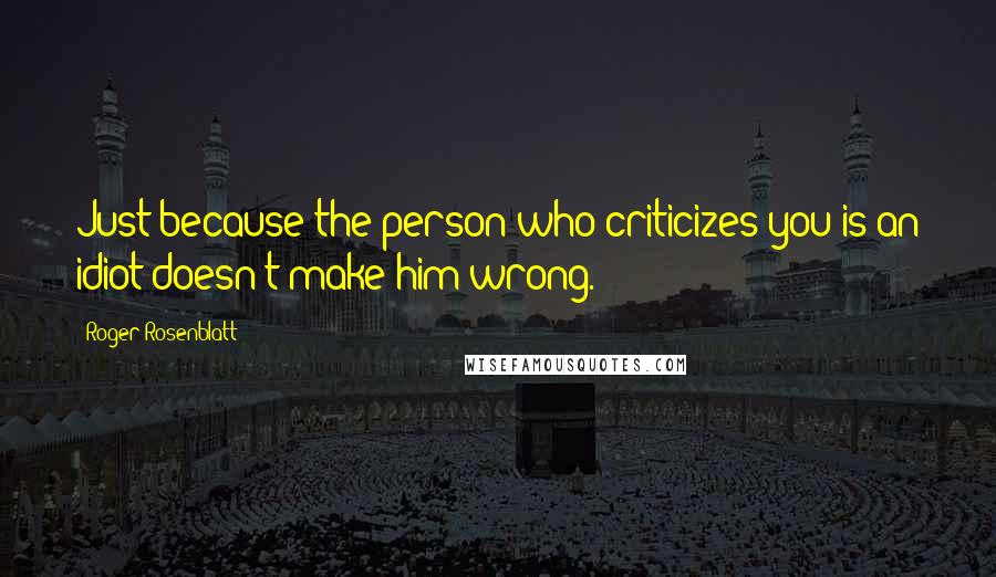 Roger Rosenblatt Quotes: Just because the person who criticizes you is an idiot doesn't make him wrong.
