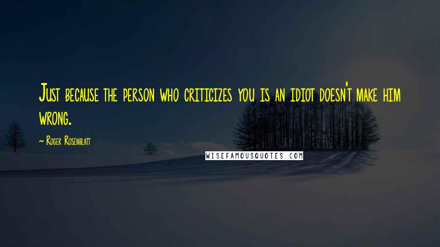 Roger Rosenblatt Quotes: Just because the person who criticizes you is an idiot doesn't make him wrong.