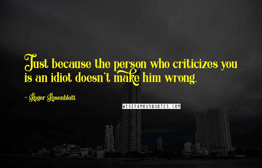 Roger Rosenblatt Quotes: Just because the person who criticizes you is an idiot doesn't make him wrong.