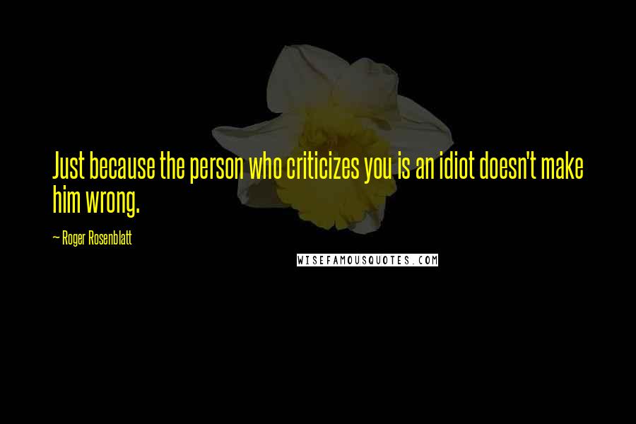 Roger Rosenblatt Quotes: Just because the person who criticizes you is an idiot doesn't make him wrong.