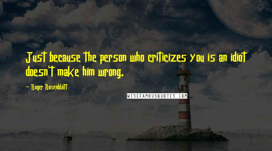 Roger Rosenblatt Quotes: Just because the person who criticizes you is an idiot doesn't make him wrong.