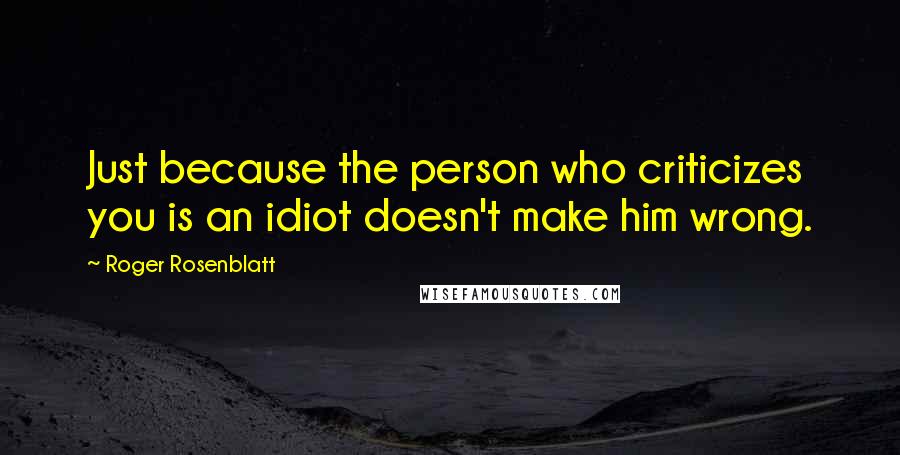Roger Rosenblatt Quotes: Just because the person who criticizes you is an idiot doesn't make him wrong.