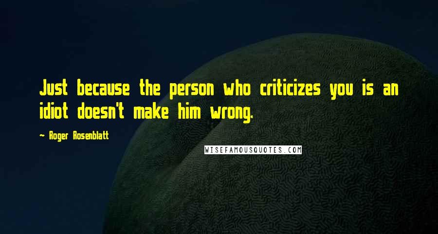 Roger Rosenblatt Quotes: Just because the person who criticizes you is an idiot doesn't make him wrong.