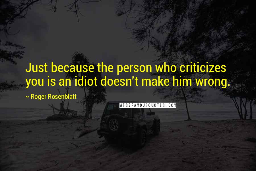 Roger Rosenblatt Quotes: Just because the person who criticizes you is an idiot doesn't make him wrong.