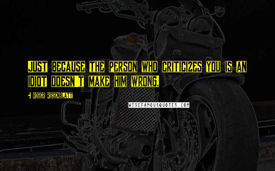 Roger Rosenblatt Quotes: Just because the person who criticizes you is an idiot doesn't make him wrong.