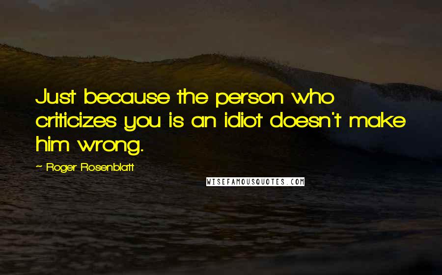 Roger Rosenblatt Quotes: Just because the person who criticizes you is an idiot doesn't make him wrong.