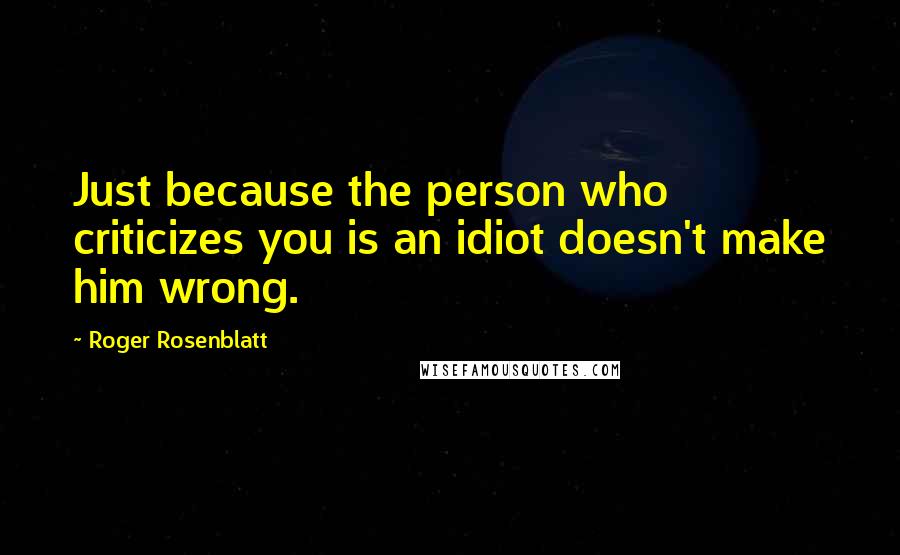 Roger Rosenblatt Quotes: Just because the person who criticizes you is an idiot doesn't make him wrong.