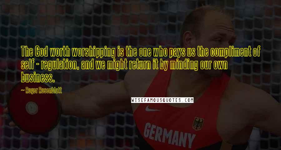 Roger Rosenblatt Quotes: The God worth worshipping is the one who pays us the compliment of self - regulation, and we might return it by minding our own business.