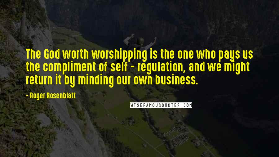 Roger Rosenblatt Quotes: The God worth worshipping is the one who pays us the compliment of self - regulation, and we might return it by minding our own business.