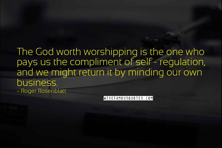 Roger Rosenblatt Quotes: The God worth worshipping is the one who pays us the compliment of self - regulation, and we might return it by minding our own business.
