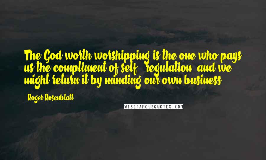 Roger Rosenblatt Quotes: The God worth worshipping is the one who pays us the compliment of self - regulation, and we might return it by minding our own business.