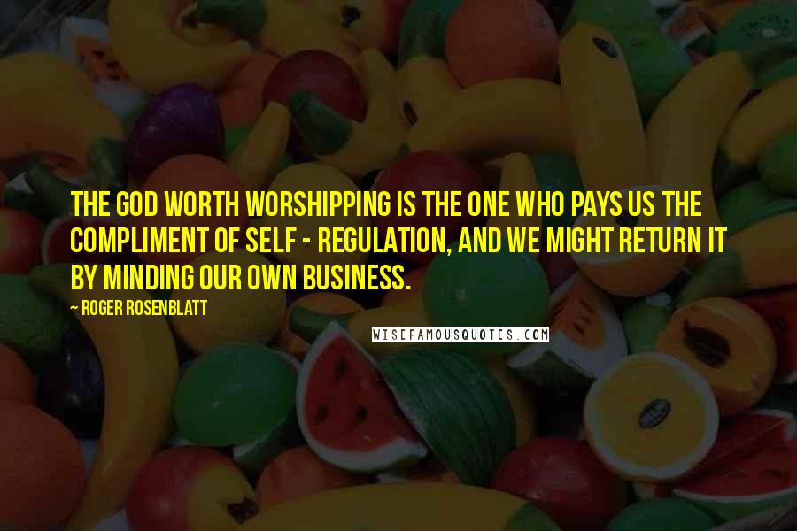 Roger Rosenblatt Quotes: The God worth worshipping is the one who pays us the compliment of self - regulation, and we might return it by minding our own business.