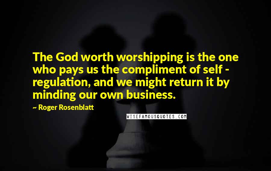 Roger Rosenblatt Quotes: The God worth worshipping is the one who pays us the compliment of self - regulation, and we might return it by minding our own business.