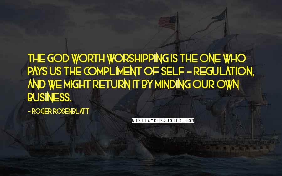 Roger Rosenblatt Quotes: The God worth worshipping is the one who pays us the compliment of self - regulation, and we might return it by minding our own business.