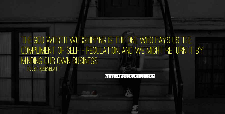 Roger Rosenblatt Quotes: The God worth worshipping is the one who pays us the compliment of self - regulation, and we might return it by minding our own business.