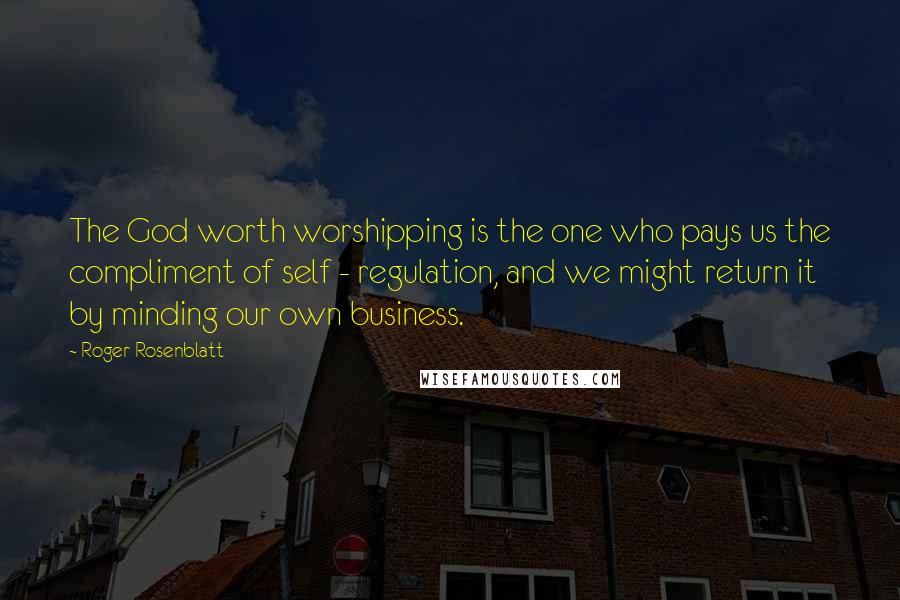 Roger Rosenblatt Quotes: The God worth worshipping is the one who pays us the compliment of self - regulation, and we might return it by minding our own business.