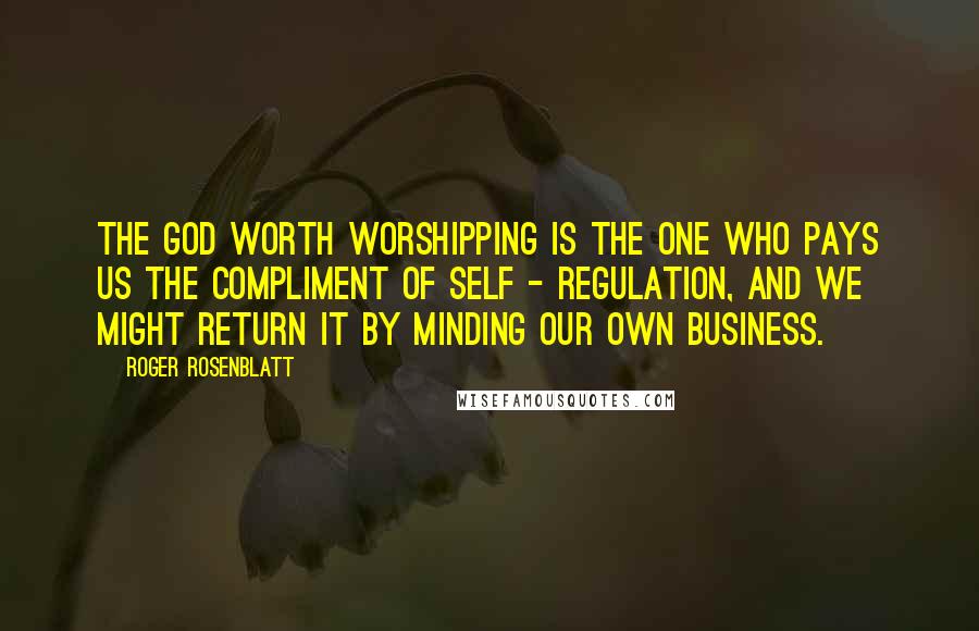 Roger Rosenblatt Quotes: The God worth worshipping is the one who pays us the compliment of self - regulation, and we might return it by minding our own business.