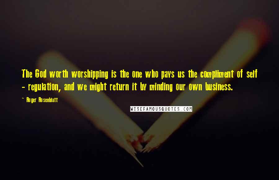 Roger Rosenblatt Quotes: The God worth worshipping is the one who pays us the compliment of self - regulation, and we might return it by minding our own business.