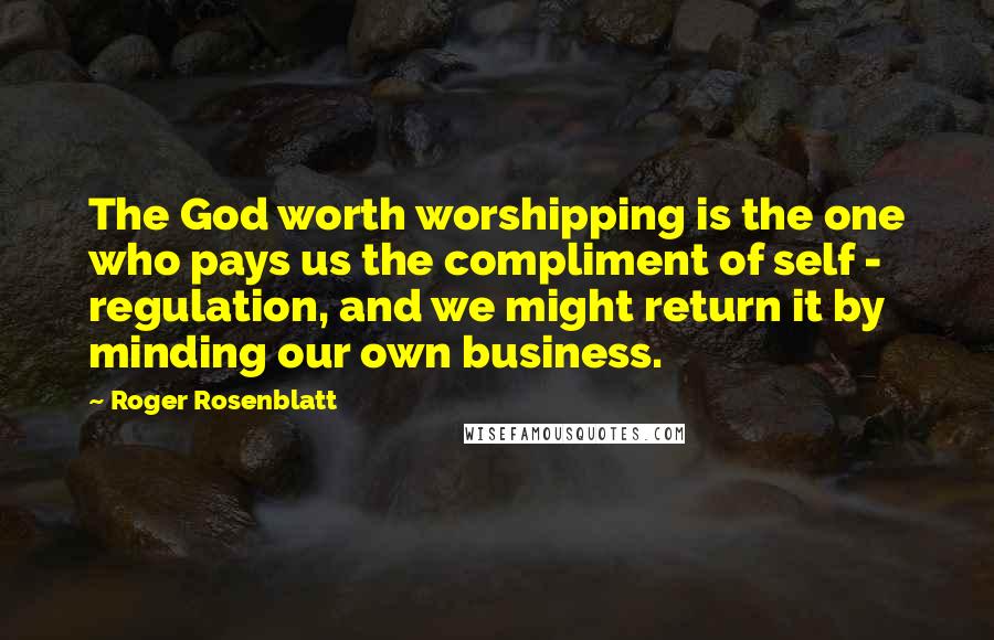 Roger Rosenblatt Quotes: The God worth worshipping is the one who pays us the compliment of self - regulation, and we might return it by minding our own business.