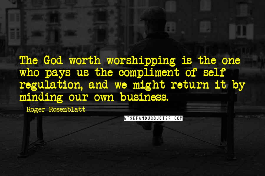 Roger Rosenblatt Quotes: The God worth worshipping is the one who pays us the compliment of self - regulation, and we might return it by minding our own business.