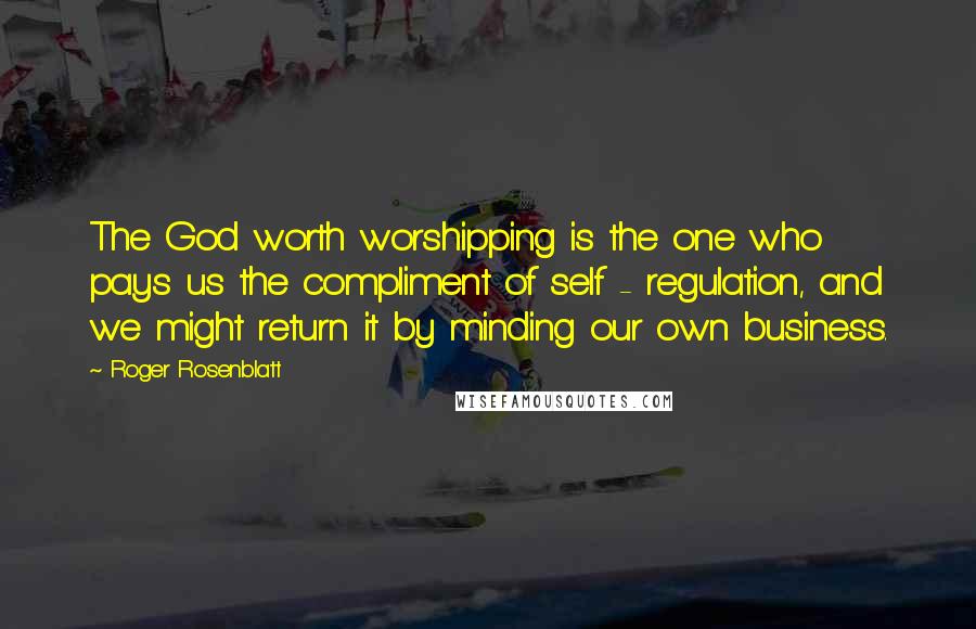 Roger Rosenblatt Quotes: The God worth worshipping is the one who pays us the compliment of self - regulation, and we might return it by minding our own business.