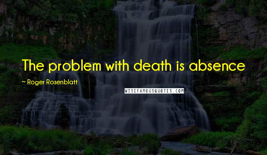 Roger Rosenblatt Quotes: The problem with death is absence