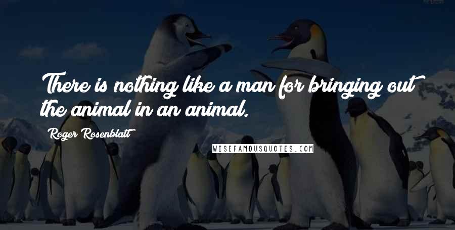 Roger Rosenblatt Quotes: There is nothing like a man for bringing out the animal in an animal.