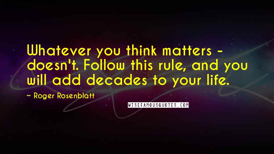 Roger Rosenblatt Quotes: Whatever you think matters - doesn't. Follow this rule, and you will add decades to your life.