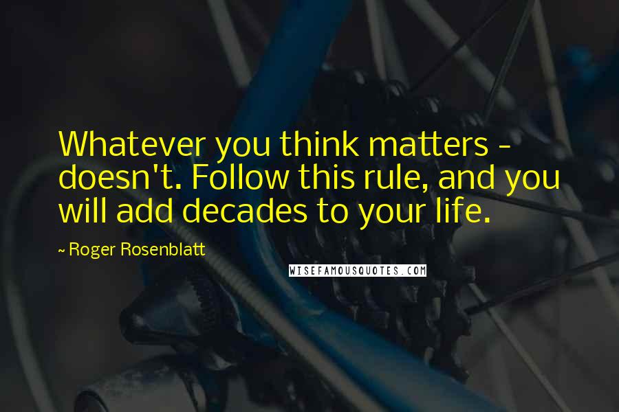 Roger Rosenblatt Quotes: Whatever you think matters - doesn't. Follow this rule, and you will add decades to your life.