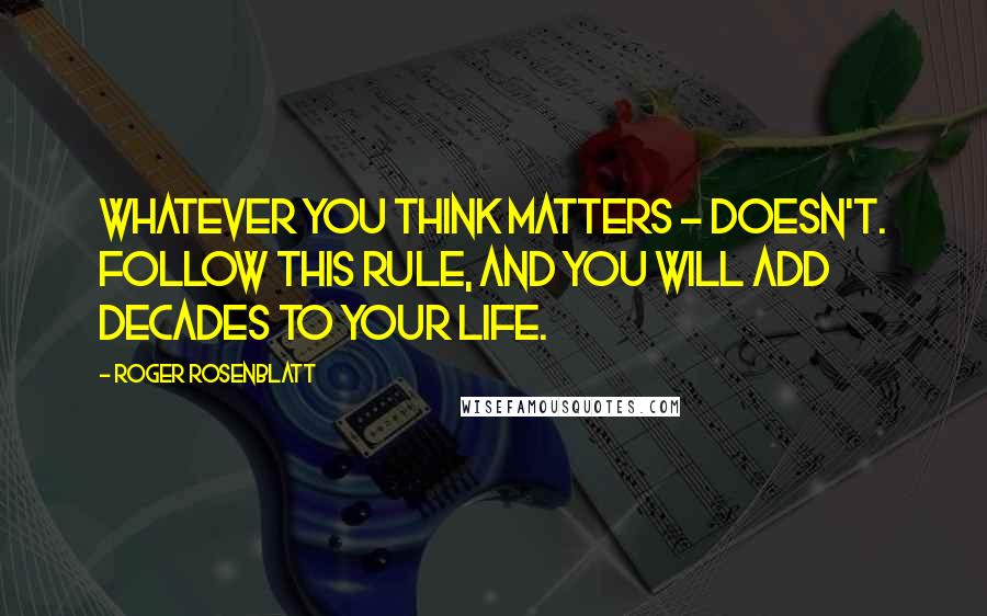 Roger Rosenblatt Quotes: Whatever you think matters - doesn't. Follow this rule, and you will add decades to your life.