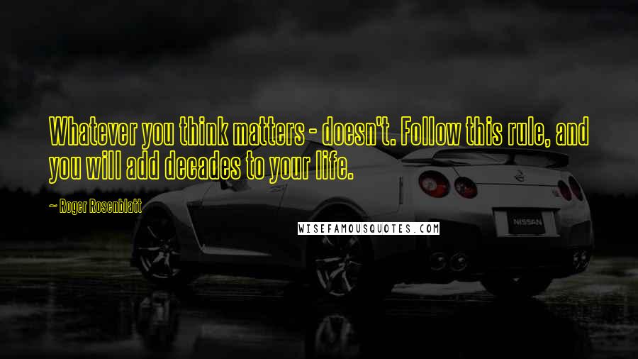 Roger Rosenblatt Quotes: Whatever you think matters - doesn't. Follow this rule, and you will add decades to your life.