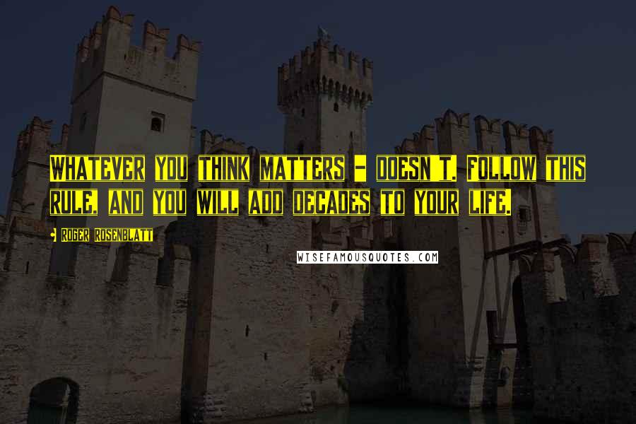 Roger Rosenblatt Quotes: Whatever you think matters - doesn't. Follow this rule, and you will add decades to your life.