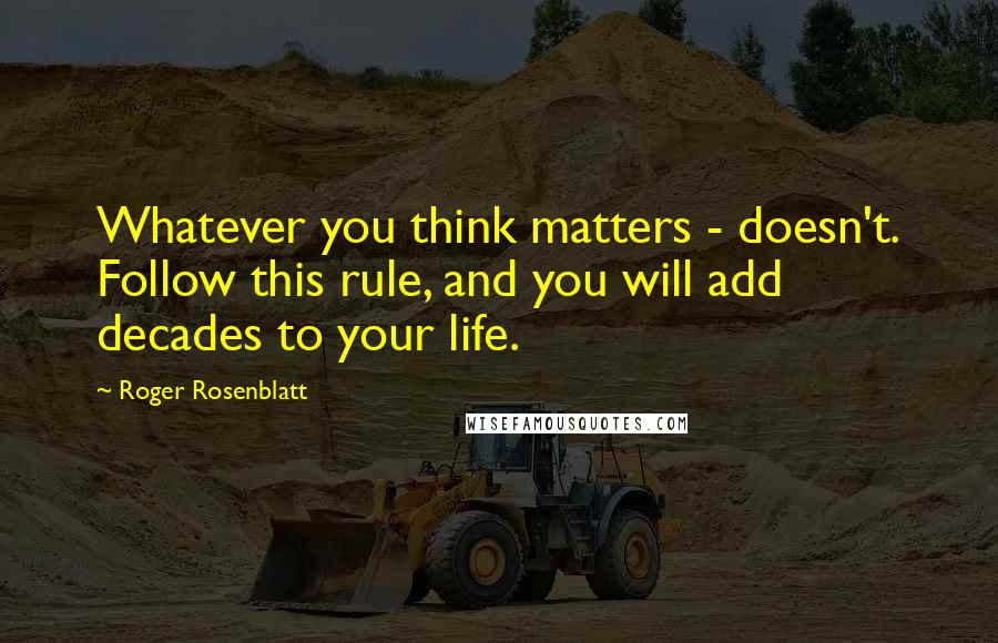 Roger Rosenblatt Quotes: Whatever you think matters - doesn't. Follow this rule, and you will add decades to your life.