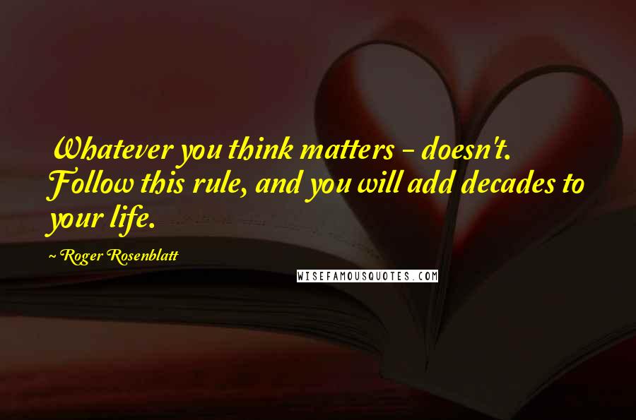 Roger Rosenblatt Quotes: Whatever you think matters - doesn't. Follow this rule, and you will add decades to your life.