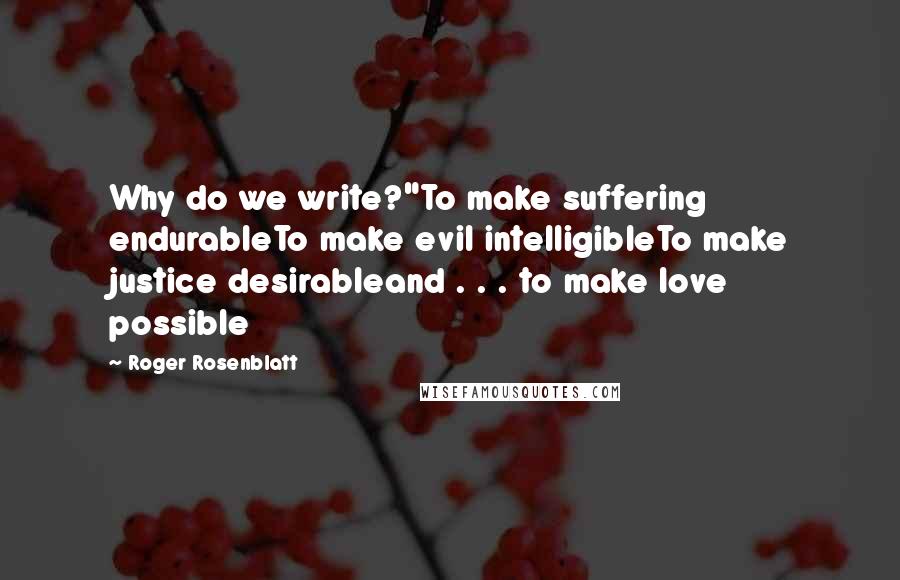 Roger Rosenblatt Quotes: Why do we write?"To make suffering endurableTo make evil intelligibleTo make justice desirableand . . . to make love possible