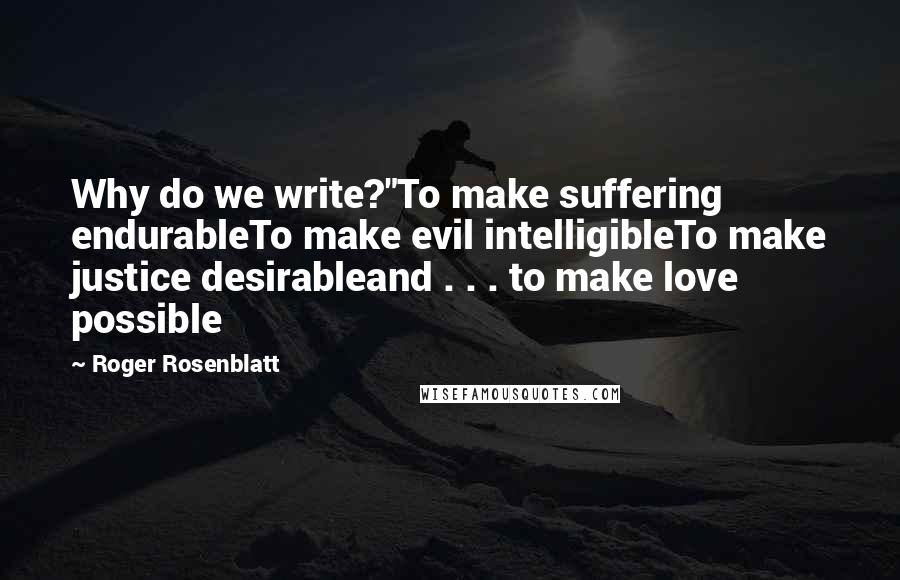 Roger Rosenblatt Quotes: Why do we write?"To make suffering endurableTo make evil intelligibleTo make justice desirableand . . . to make love possible