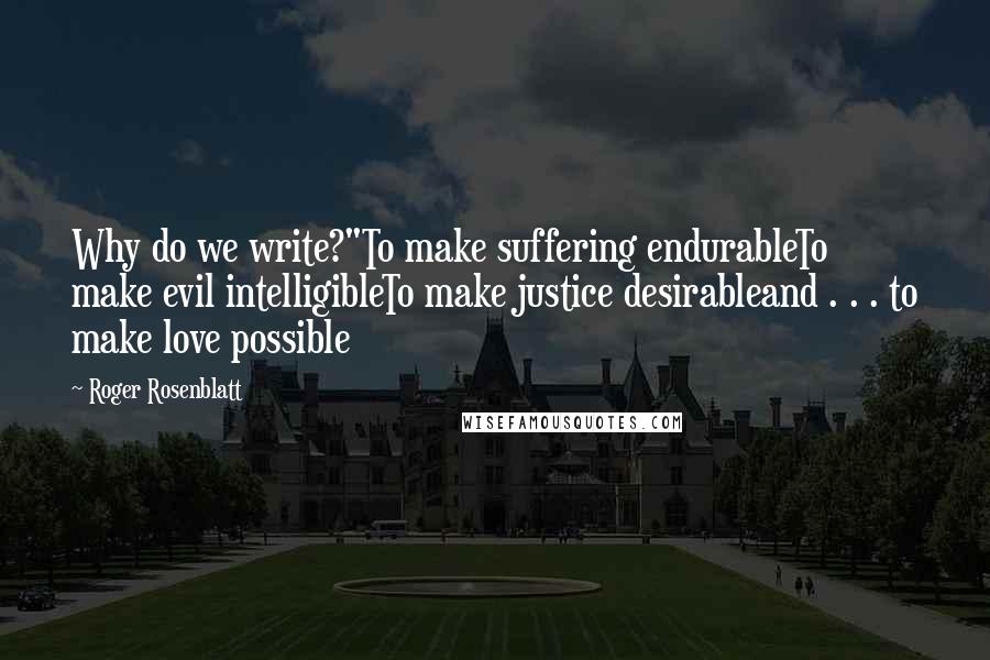 Roger Rosenblatt Quotes: Why do we write?"To make suffering endurableTo make evil intelligibleTo make justice desirableand . . . to make love possible