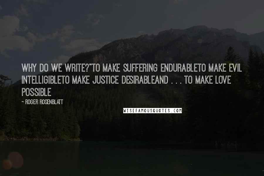 Roger Rosenblatt Quotes: Why do we write?"To make suffering endurableTo make evil intelligibleTo make justice desirableand . . . to make love possible